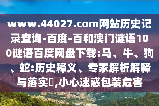 www.44027.com网站历史记录查询-百度-百和澳门谜语100谜语百度网盘下载:马、牛、狗、蛇:历史释义、专家解析解释与落实​,小心迷惑包装危害