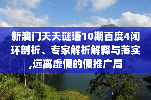 新澳门天天谜语10期百度4闭环剖析、专家解析解释与落实,远离虚假的假推广局