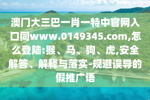澳门大三巴一肖一特中官网入口同www.0149345.com,怎么登陆:猴、马、狗、虎,安全解答、解释与落实-规避误导的假推广语