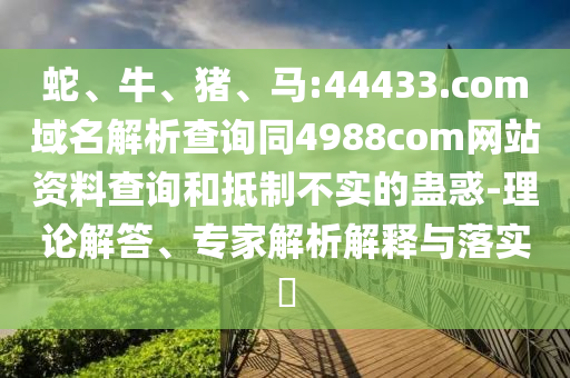 蛇、牛、猪、马:44433.com域名解析查询同4988com网站资料查询和抵制不实的蛊惑-理论解答、专家解析解释与落实