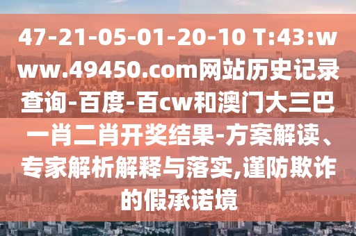 47-21-05-01-20-10 T:43:www.49450.com网站历史记录查询-百度-百cw和澳门大三巴一肖二肖开奖结果-方案解读、专家解析解释与落实,谨防欺诈的假承诺境