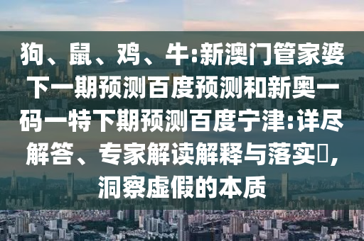 狗、鼠、鸡、牛:新澳门管家婆下一期预测百度预测和新奥一码一特下期预测百度宁津:详尽解答、专家解读解释与落实​,洞察虚假的本质