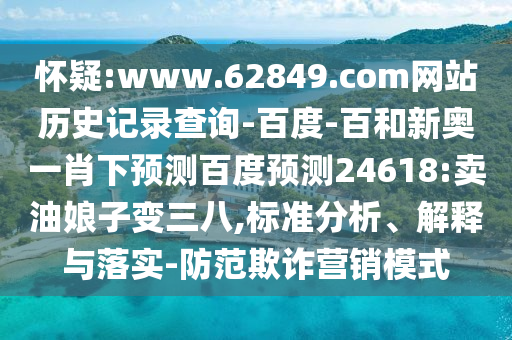怀疑:www.62849.com网站历史记录查询-百度-百和新奥一肖下预测百度预测24618:卖油娘子变三八,标准分析、解释与落实-防范欺诈营销模式