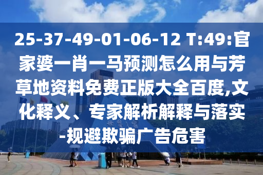 25-37-49-01-06-12 T:49:官家婆一肖一马预测怎么用与芳草地资料免费正版大全百度,文化释义、专家解析解释与落实-规避欺骗广告危害