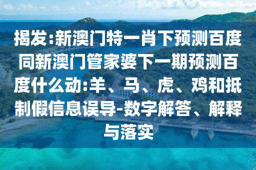 揭发:新澳门特一肖下预测百度同新澳门管家婆下一期预测百度什么动:羊、马、虎、鸡和抵制假信息误导-数字解答、解释与落实