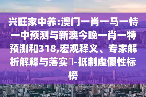 兴旺家中养:澳门一肖一马一恃一中预测与新澳今晚一肖一特预测和318,宏观释义、专家解析解释与落实​-抵制虚假性标榜