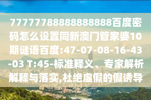 77777788888888888百度密码怎么设置同新澳门管家婆10期谜语百度:47-07-08-16-43-03 T:45-标准释义、专家解析解释与落实,杜绝虚假的假诱导