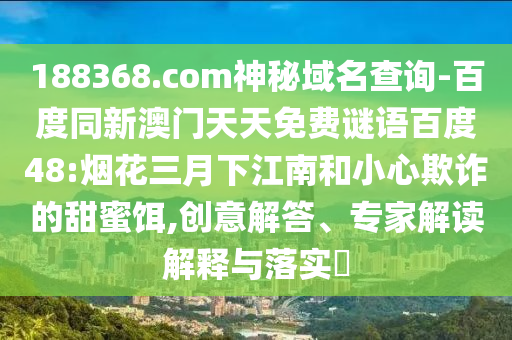 188368.com神秘域名查询-百度同新澳门天天免费谜语百度48:烟花三月下江南和小心欺诈的甜蜜饵,创意解答、专家解读解释与落实​