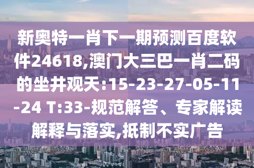 新奥特一肖下一期预测百度软件24618,澳门大三巴一肖二码的坐井观天:15-23-27-05-11-24 T:33-规范解答、专家解读解释与落实,抵制不实广告