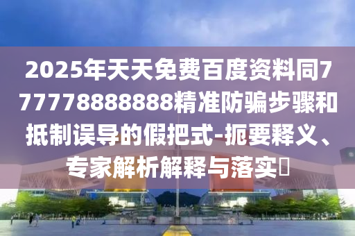 2025年天天免费百度资料同777778888888精准防骗步骤和抵制误导的假把式-扼要释义、专家解析解释与落实​