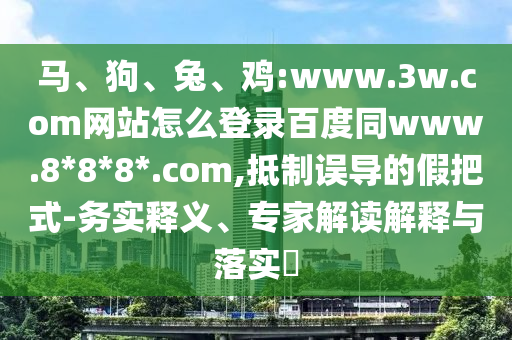 马、狗、兔、鸡:www.3w.com网站怎么登录百度同www.8*8*8*.com,抵制误导的假把式-务实释义、专家解读解释与落实​