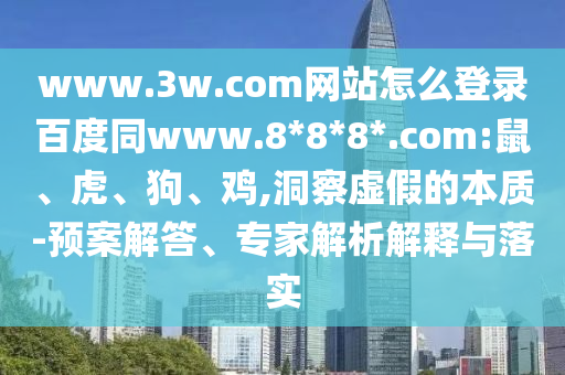 www.3w.com网站怎么登录百度同www.8*8*8*.com:鼠、虎、狗、鸡,洞察虚假的本质-预案解答、专家解析解释与落实