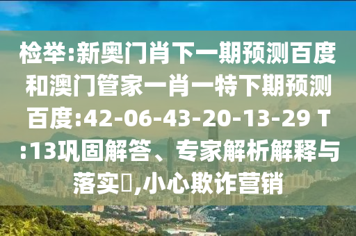 检举:新奥门肖下一期预测百度和澳门管家一肖一特下期预测百度:42-06-43-20-13-29 T:13巩固解答、专家解析解释与落实​,小心欺诈营销