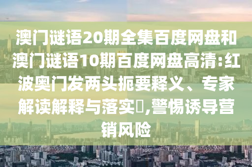 澳门谜语20期全集百度网盘和澳门谜语10期百度网盘高清:红波奥门发两头扼要释义、专家解读解释与落实​,警惕诱导营销风险