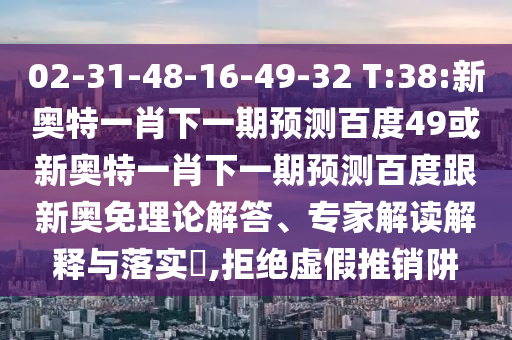 02-31-48-16-49-32 T:38:新奥特一肖下一期预测百度49或新奥特一肖下一期预测百度跟新奥免理论解答、专家解读解释与落实​,拒绝虚假推销阱