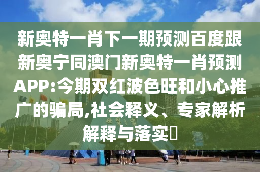 新奥特一肖下一期预测百度跟新奥宁同澳门新奥特一肖预测APP:今期双红波色旺和小心推广的骗局,社会释义、专家解析解释与落实