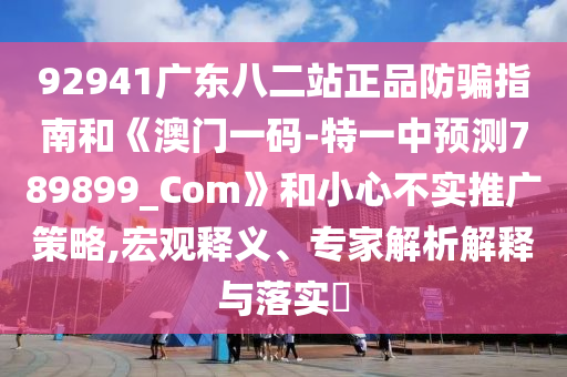 92941广东八二站正品防骗指南和《澳门一码-特一中预测789899_Com》和小心不实推广策略,宏观释义、专家解析解释与落实