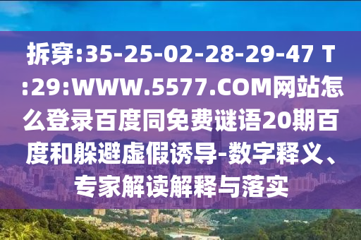 拆穿:35-25-02-28-29-47 T:29:WWW.5577.COM网站怎么登录百度同免费谜语20期百度和躲避虚假诱导-数字释义、专家解读解释与落实