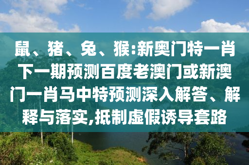 鼠、猪、兔、猴:新奥门特一肖下一期预测百度老澳门或新澳门一肖马中特预测深入解答、解释与落实,抵制虚假诱导套路