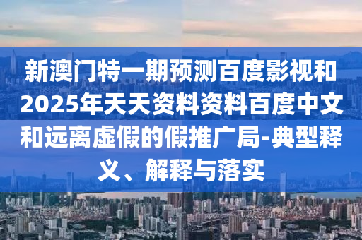 新澳门特一期预测百度影视和2025年天天资料资料百度中文和远离虚假的假推广局-典型释义、解释与落实