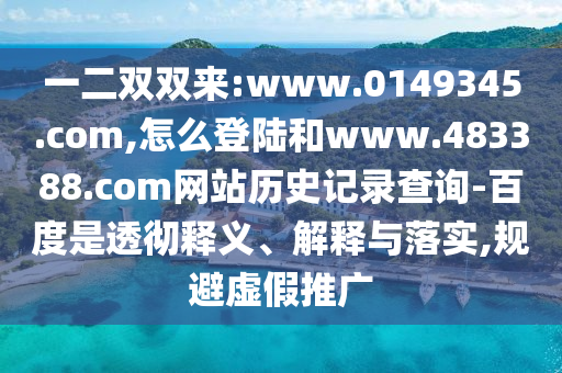 一二双双来:www.0149345.com,怎么登陆和www.483388.com网站历史记录查询-百度是透彻释义、解释与落实,规避虚假推广