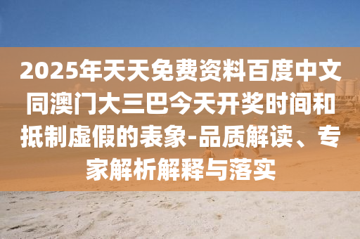 2025年天天免费资料百度中文同澳门大三巴今天开奖时间和抵制虚假的表象-品质解读、专家解析解释与落实