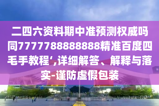 二四六资料期中准预测权威吗同7777788888888精准百度四毛手教程‘,详细解答、解释与落实-谨防虚假包装