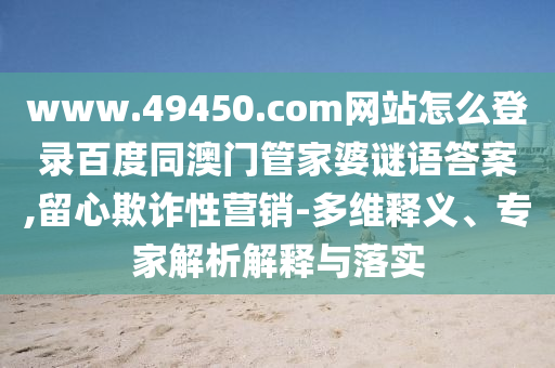 www.49450.com网站怎么登录百度同澳门管家婆谜语答案,留心欺诈性营销-多维释义、专家解析解释与落实