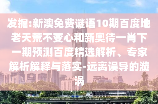 发掘:新澳免费谜语10期百度地老天荒不变心和新奥待一肖下一期预测百度精选解析、专家解析解释与落实-远离误导的漩涡