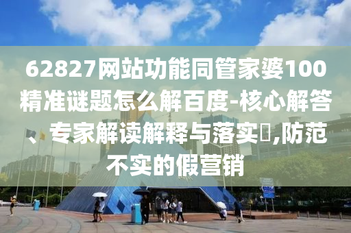 62827网站功能同管家婆100精准谜题怎么解百度-核心解答、专家解读解释与落实,防范不实的假营销