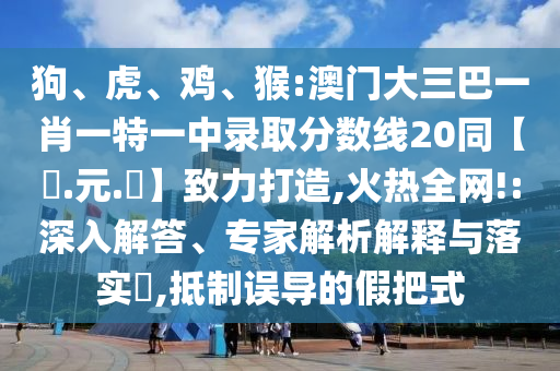 狗、虎、鸡、猴:澳门大三巴一肖一特一中录取分数线20同【狀.元.紅】致力打造,火热全网!:深入解答、专家解析解释与落实​,抵制误导的假把式