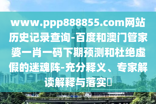 www.ppp888855.com网站历史记录查询-百度和澳门管家婆一肖一码下期预测和杜绝虚假的迷魂阵-充分释义、专家解读解释与落实​