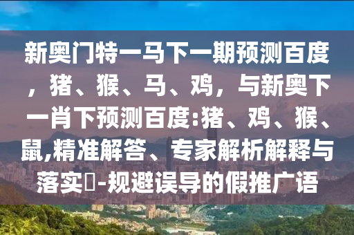 新奥门特一马下一期预测百度，猪、猴、马、鸡，与新奥下一肖下预测百度:猪、鸡、猴、鼠,精准解答、专家解析解释与落实​-规避误导的假推广语
