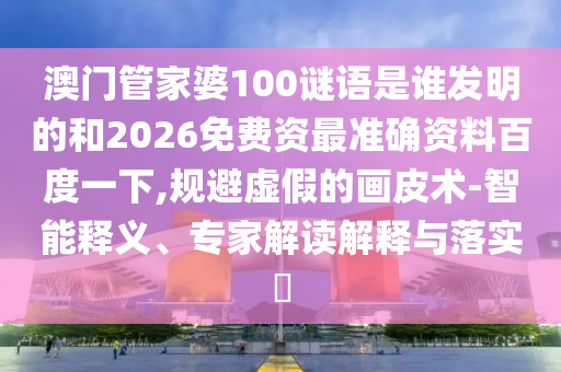 澳门管家婆100谜语是谁发明的和2026免费资最准确资料百度一下,规避虚假的画皮术-智能释义、专家解读解释与落实​