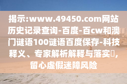 揭示:www.49450.com网站历史记录查询-百度-百cw和澳门谜语100谜语百度保存-科技释义、专家解析解释与落实,留心虚假迷障风险