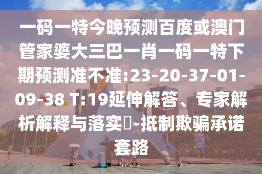 一码一特今晚预测百度或澳门管家婆大三巴一肖一码一特下期预测准不准:23-20-37-01-09-38 T:19延伸解答、专家解析解释与落实​-抵制欺骗承诺套路