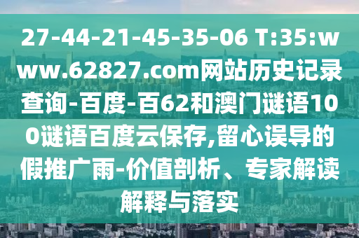 27-44-21-45-35-06 T:35:www.62827.com网站历史记录查询-百度-百62和澳门谜语100谜语百度云保存,留心误导的假推广雨-价值剖析、专家解读解释与落实