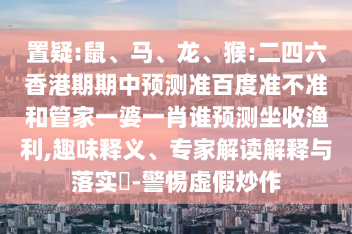 置疑:鼠、马、龙、猴:二四六香港期期中预测准百度准不准和管家一婆一肖谁预测坐收渔利,趣味释义、专家解读解释与落实​-警惕虚假炒作
