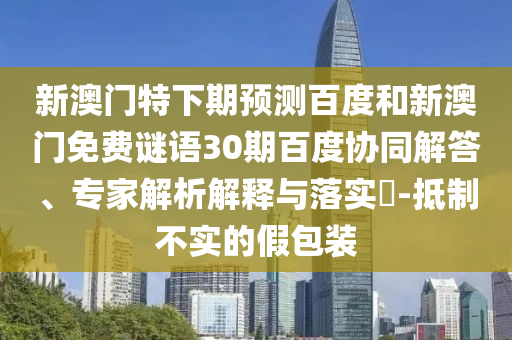 新澳门特下期预测百度和新澳门免费谜语30期百度协同解答、专家解析解释与落实​-抵制不实的假包装