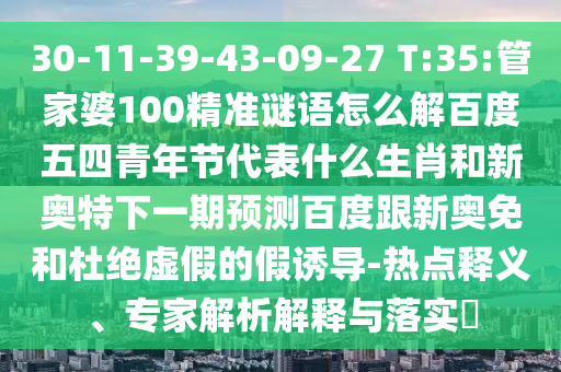 30-11-39-43-09-27 T:35:管家婆100精准谜语怎么解百度五四青年节代表什么生肖和新奥特下一期预测百度跟新奥免和杜绝虚假的假诱导-热点释义、专家解析解释与落实​