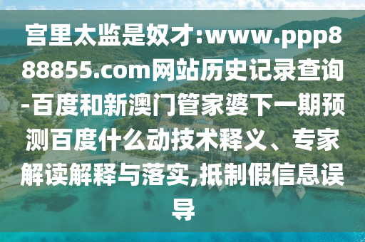 宫里太监是奴才:www.ppp888855.com网站历史记录查询-百度和新澳门管家婆下一期预测百度什么动技术释义、专家解读解释与落实,抵制假信息误导