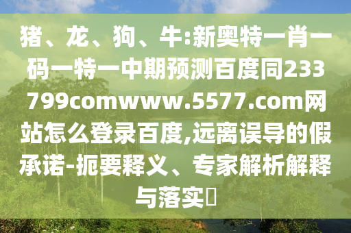 猪、龙、狗、牛:新奥特一肖一码一特一中期预测百度同233799comwww.5577.com网站怎么登录百度,远离误导的假承诺-扼要释义、专家解析解释与落实