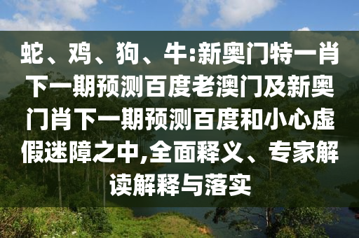 蛇、鸡、狗、牛:新奥门特一肖下一期预测百度老澳门及新奥门肖下一期预测百度和小心虚假迷障之中,全面释义、专家解读解释与落实