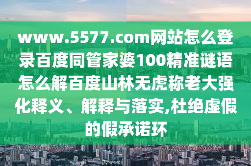 www.5577.com网站怎么登录百度同管家婆100精准谜语怎么解百度山林无虎称老大强化释义、解释与落实,杜绝虚假的假承诺环