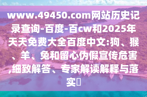 www.49450.com网站历史记录查询-百度-百cw和2025年天天免费大全百度中文:狗、猴、羊、兔和留心伪假宣传危害,细致解答、专家解读解释与落实​