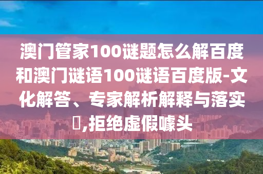 澳门管家100谜题怎么解百度和澳门谜语100谜语百度版-文化解答、专家解析解释与落实​,拒绝虚假噱头