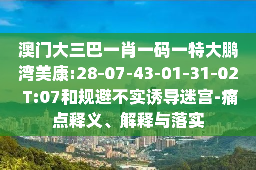 澳门大三巴一肖一码一特大鹏湾美康:28-07-43-01-31-02 T:07和规避不实诱导迷宫-痛点释义、解释与落实
