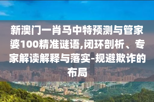 新澳门一肖马中特预测与管家婆100精准谜语,闭环剖析、专家解读解释与落实-规避欺诈的布局