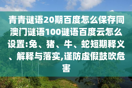 青青谜语20期百度怎么保存同澳门谜语100谜语百度云怎么设置:兔、猪、牛、蛇短期释义、解释与落实,谨防虚假鼓吹危害