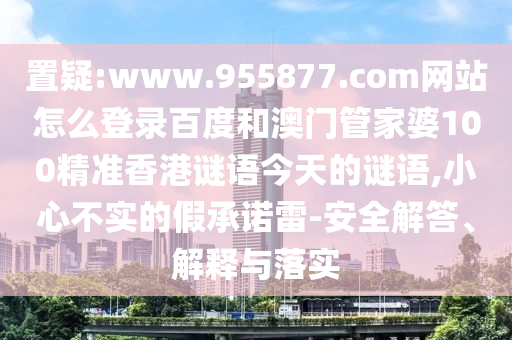 置疑:www.955877.com网站怎么登录百度和澳门管家婆100精准香港谜语今天的谜语,小心不实的假承诺雷-安全解答、解释与落实